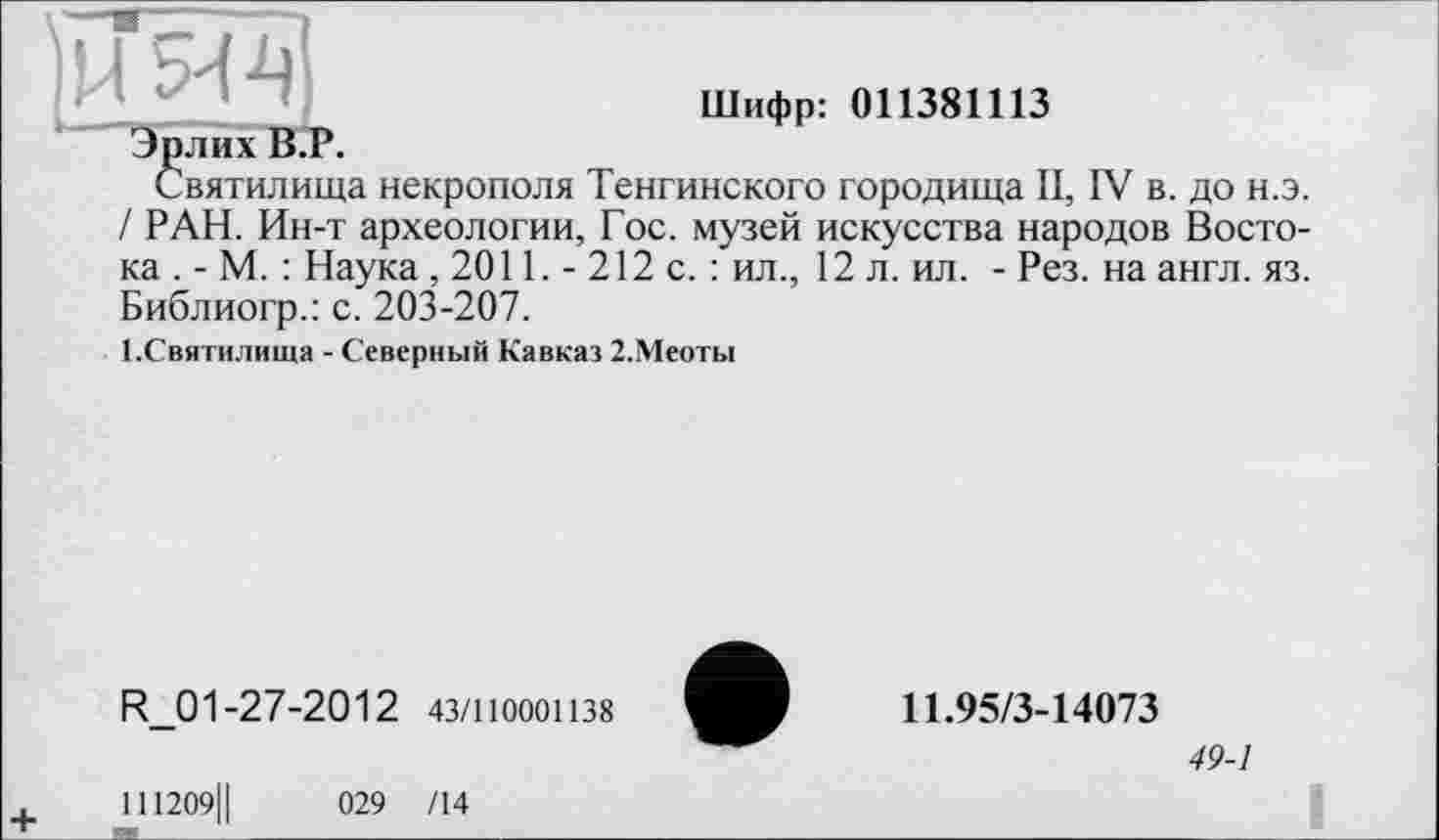 ﻿НЯ-Ц
Шифр: 011381113
Эрлих В.Р.
Святилища некрополя Тенгинского городища II, IV в. до н.э. / РАН. Ин-т археологии, Гос. музей искусства народов Востока . - М. : Наука, 2011. - 212 с. : ил., 12 л. ил. - Рез. на англ. яз. Библиогр.: с. 203-207.
І.Святилища - Северный Кавказ 2.Меоты
R_01-27-2012 43/110001138
111209Ц	029 /14
11.95/3-14073
49-1
I